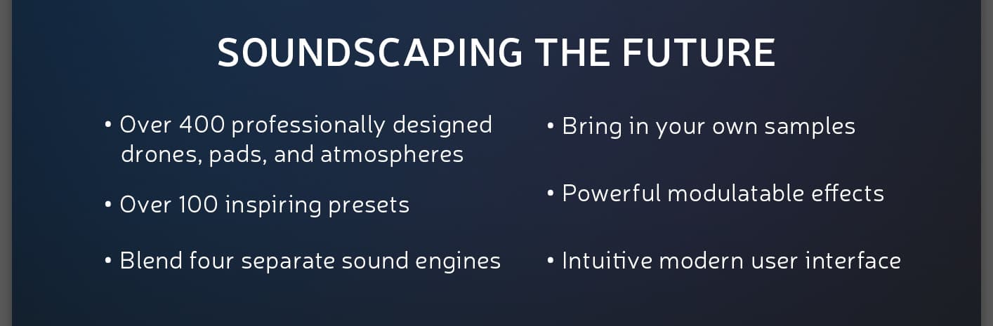 SOUNDSCAPING THE FUTURE

• Over 400 professionally designed drones, pads, and atmospheres

• Over 100 inspiring presets

• Blend four separate sound engines

• Load any external sample

• Powerful modulatable effects

• Intuitive modern user interface

