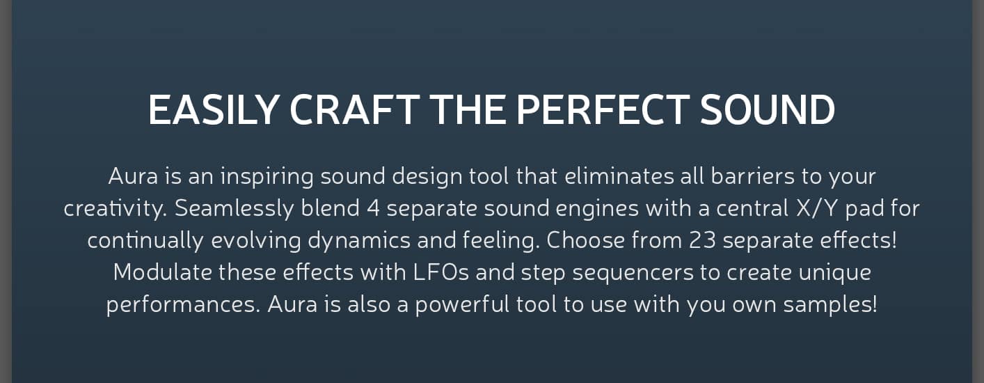 EASILY CRAFT THE PERFECT SOUND
Aura is an inspiring sound design tool that eliminates all barriers to your creativity. Seamlessly blend four separate sound engines with a central X/Y pad for continually evolving dynamics and feeling. Choose from twenty three separate effects! Modulate these effects with LFOs and step sequencers to create unique performances. Get started quickly with over 100 inspiring presets! In addition to being an incredible library of sounds, Aura is also a powerful tool to use with you own samples!